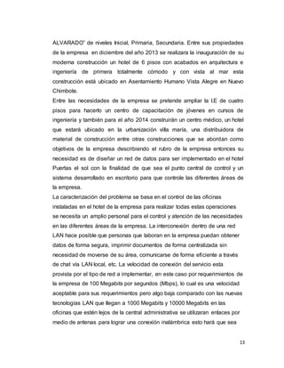 13
ALVARADO” de niveles Inicial, Primaria, Secundaria. Entre sus propiedades
de la empresa en diciembre del año 2013 se realizara la inauguración de su
moderna construcción un hotel de 6 pisos con acabados en arquitectura e
ingeniería de primera totalmente cómodo y con vista al mar esta
construcción está ubicado en Asentamiento Humano Vista Alegre en Nuevo
Chimbote.
Entre las necesidades de la empresa se pretende ampliar la I.E de cuatro
pisos para hacerlo un centro de capacitación de jóvenes en cursos de
ingeniería y también para el año 2014 construirán un centro médico, un hotel
que estará ubicado en la urbanización villa maría, una distribuidora de
material de construcción entre otras construcciones que se abordan como
objetivos de la empresa describiendo el rubro de la empresa entonces su
necesidad es de diseñar un red de datos para ser implementado en el hotel
Puertas el sol con la finalidad de que sea el punto central de control y un
sistema desarrollado en escritorio para que controle las diferentes áreas de
la empresa.
La caracterización del problema se basa en el control de las oficinas
instaladas en el hotel de la empresa para realizar todas estas operaciones
se necesita un amplio personal para el control y atención de las necesidades
en las diferentes áreas de la empresa. La interconexión dentro de una red
LAN hace posible que personas que laboran en la empresa puedan obtener
datos de forma segura, imprimir documentos de forma centralizada sin
necesidad de moverse de su área, comunicarse de forma eficiente a través
de chat vía LAN local, etc. La velocidad de conexión del servicio esta
provista por el tipo de red a implementar, en este caso por requerimientos de
la empresa de 100 Megabits por segundos (Mbps), lo cual es una velocidad
aceptable para sus requerimientos pero algo baja comparado con las nuevas
tecnologías LAN que llegan a 1000 Megabits y 10000 Megabits en las
oficinas que estén lejos de la central administrativa se utilizaran enlaces por
medio de antenas para lograr una conexión inalámbrica esto hará que sea
 