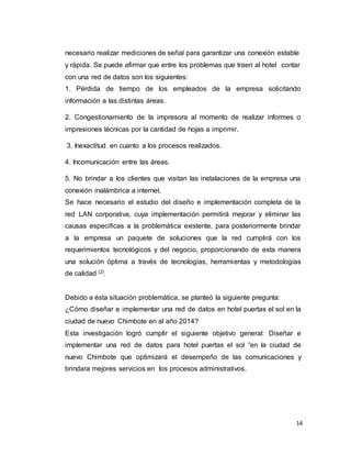 14
necesario realizar mediciones de señal para garantizar una conexión estable
y rápida. Se puede afirmar que entre los problemas que traen al hotel contar
con una red de datos son los siguientes:
1. Pérdida de tiempo de los empleados de la empresa solicitando
información a las distintas áreas.
2. Congestionamiento de la impresora al momento de realizar informes o
impresiones técnicas por la cantidad de hojas a imprimir.
3. Inexactitud en cuanto a los procesos realizados.
4. Incomunicación entre las áreas.
5. No brindar a los clientes que visitan las instalaciones de la empresa una
conexión inalámbrica a internet.
Se hace necesario el estudio del diseño e implementación completa de la
red LAN corporativa, cuya implementación permitirá mejorar y eliminar las
causas especificas a la problemática existente, para posteriormente brindar
a la empresa un paquete de soluciones que la red cumplirá con los
requerimientos tecnológicos y del negocio, proporcionando de esta manera
una solución óptima a través de tecnologías, herramientas y metodologías
de calidad (2)
.
Debido a ésta situación problemática, se planteó la siguiente pregunta:
¿Cómo diseñar e implementar una red de datos en hotel puertas el sol en la
ciudad de nuevo Chimbote en al año 2014?
Esta investigación logró cumplir el siguiente objetivo general: Diseñar e
implementar una red de datos para hotel puertas el sol “en la ciudad de
nuevo Chimbote que optimizará el desempeño de las comunicaciones y
brindara mejores servicios en los procesos administrativos.
 