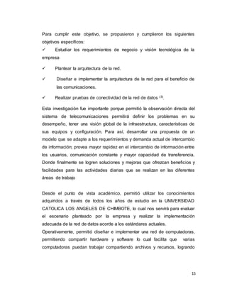 15
Para cumplir este objetivo, se propusieron y cumplieron los siguientes
objetivos específicos:
 Estudiar los requerimientos de negocio y visión tecnológica de la
empresa
 Plantear la arquitectura de la red.
 Diseñar e implementar la arquitectura de la red para el beneficio de
las comunicaciones.
 Realizar pruebas de conectividad de la red de datos (3)
.
Esta investigación fue importante porque permitió la observación directa del
sistema de telecomunicaciones permitirá definir los problemas en su
desempeño, tener una visión global de la infraestructura, características de
sus equipos y configuración. Para así, desarrollar una propuesta de un
modelo que se adapte a los requerimientos y demanda actual de intercambio
de información; provea mayor rapidez en el intercambio de información entre
los usuarios, comunicación constante y mayor capacidad de transferencia.
Donde finalmente se logren soluciones y mejoras que ofrezcan beneficios y
facilidades para las actividades diarias que se realizan en las diferentes
áreas de trabajo
Desde el punto de vista académico, permitió utilizar los conocimientos
adquiridos a través de todos los años de estudio en la UNIVERSIDAD
CATOLICA LOS ANGELES DE CHIMBOTE, lo cual nos servirá para evaluar
el escenario planteado por la empresa y realizar la implementación
adecuada de la red de datos acorde a los estándares actuales.
Operativamente, permitió diseñar e implementar una red de computadoras,
permitiendo compartir hardware y software lo cual facilita que varias
computadoras puedan trabajar compartiendo archivos y recursos, logrando
 