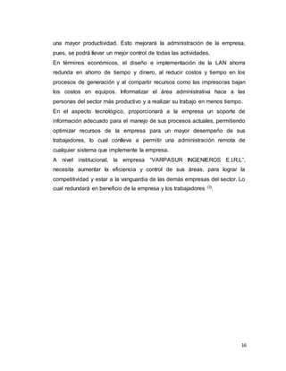 16
una mayor productividad. Esto mejorará la administración de la empresa,
pues, se podrá llevar un mejor control de todas las actividades.
En términos económicos, el diseño e implementación de la LAN ahorra
redunda en ahorro de tiempo y dinero, al reducir costos y tiempo en los
procesos de generación y al compartir recursos como las impresoras bajan
los costos en equipos. Informatizar el área administrativa hace a las
personas del sector más productivo y a realizar su trabajo en menos tiempo.
En el aspecto tecnológico, proporcionará a la empresa un soporte de
información adecuado para el manejo de sus procesos actuales, permitiendo
optimizar recursos de la empresa para un mayor desempeño de sus
trabajadores, lo cual conlleva a permitir una administración remota de
cualquier sistema que implemente la empresa.
A nivel institucional, la empresa “VARPASUR INGENIEROS E.I.R.L”,
necesita aumentar la eficiencia y control de sus áreas, para lograr la
competitividad y estar a la vanguardia de las demás empresas del sector. Lo
cual redundará en beneficio de la empresa y los trabajadores (3)
.
 