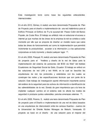 17
Esta investigación tomó como base los siguientes antecedentes
internacionales:
En el año 2012, Gómez, A realizó una tesis denominada Propuesta de Plan
de Proyecto para el diseño e implementación de una red inalámbrica para el
Edificio Principal, el Edificio de TI y la sucursal del Paseo Colón del Banco
Popular, de Costa Rica. El trabajo se enfatizó más en solucionar el acceso a
internet ya que muchas de las áreas de la empresa la red se cortaba a cada
momento por ello que se propone de diseñar un modelo nuevo que cubra
todas las áreas de funcionamiento así como la implementación que permitirá
incrementar la productividad, acceder a la información y a las aplicaciones
corporativas en todo momento y desde cualquier lugar (4).
En el año 2008, Pasquel, R, realizó una tesis denominada Propuesta de Plan
de proyecto para el "Análisis y diseño de la red de datos para la
implementación del sistema de pensiones del IESS vía Web" del Instituto
Ecuatoriano de Seguridad Social de Quito, Ecuador. El trabajo se enfocó en
las soluciones de red LAN y red WAN, en la cual se describe las
arquitecturas de red, los protocolos y estándares con los cuales se
construyen las redes y las especificaciones técnicas que son parte de la
solución. Este trabajo de investigación aportó información importante acerca
del análisis de la seguridad para los activos de información e identificación de
las vulnerabilidades de la red. Siendo de gran importancia que a la hora de
implantar cualquier cambio en el sistema este no afecte los niveles de
seguridad ni produzca puntos vulnerables para las amenazas externas (5).
En el año 2008, Pereira, S, realizó una tesis denominada Propuesta de Plan
de proyecto para el Diseño e implementación de una red de datos basados
en una arquitectura de interconexión entre los campus Guaritos - Juanico de
la Universidad de Oriente Núcleo Monagas de Maturín, Venezuela. El
proyecto se basó en el diseño de una solución para el mejorar del
 