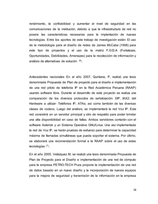 18
rendimiento, la confiabilidad y aumentar el nivel de seguridad en las
comunicaciones de la institución, debido a que la infraestructura de red no
poseía las características necesarias para la implantación de nuevas
tecnologías. Entre los aportes de este trabajo de investigación están: El uso
de la metodología para el diseño de redes de James McCabe (1998) para
este tipo de proyectos y el uso de la matriz F.O.D.A (Fortalezas,
Oportunidades, Debilidades, Amenazas) para la recolección de información y
análisis de alternativas de solución (6).
Antecedentes nacionales En al año 2007, Quintana, P, realizó una tesis
denominada Propuesta de Plan de proyecto para el diseño e implementación
de una red piloto de telefonía IP en la Red Académica Peruana (RAAP)
usando software libre. Durante el desarrollo de este proyecto se realiza una
comparación de los diversos protocolos de señalización: SIP, IAX2; del
Hardware a utilizar: Teléfonos IP, ATAs; así como también de las diversas
clases de codecs. Luego del análisis, se implementará la red Voz IP. Esta
red consistirá en un servidor principal y otro de respaldo para poder brindar
una alta disponibilidad en caso de fallas. Ambos servidores contarán con el
software Asterisk y un Sistema Operativo GNU/Linux. Una vez implementada
la red de Voz IP, se harán pruebas de esfuerzo para determinar la capacidad
máxima de llamadas simultáneas que pueda soportar el sistema. Por último,
se elaborará una recomendación formal a la RAAP sobre el uso de estas
tecnologías (7).
En el año 2005. Velázquez M, se realizó una tesis denominada Propuesta de
Plan de Proyecto para el Diseño e implementación de una red de cómputo
para la empresa PETRO-TECH Piura propone la implementación de una red
de datos basado en un nuevo diseño y la incorporación de nuevos equipos
para la mejora de seguridad y transmisión de la información en la empresa
 