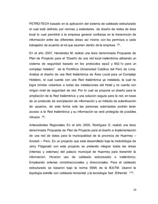 19
PETRO-TECH basado en la aplicación del sistema de cableado estructurado
el cual está definido por normas y estándares de diseño de redes de área
local lo cual permitirá a la empresa generar confianza en la transmisión de
información entre las diferentes áreas así mismo con los permisos a cada
trabajador de acuerdo al rol que asumen dentro de la empresa (8).
En el año 2007, Hernández M, realizó una tesis denominada Propuesta de
Plan de Proyecto para el “Diseño de una red local inalámbrica utilizando un
sistema de seguridad basado en los protocolos wpa2 y 802.1x para un
complejo hotelero” de la Pontificia Universidad Católica del Perú de Lima.
Analiza el diseño de una Red Inalámbrica de Área Local para un Complejo
Hotelero, el cual cuenta con una Red Inalámbrica ya instalada, la cual no
logra brindar cobertura a todas las instalaciones del Hotel y no cuenta con
ningún nivel de seguridad de red. Por lo cual se propone un diseño para la
ampliación de la Red Inalámbrica y una solución segura para la red, en base
de un protocolo de encriptación de información y un método de autenticación
de usuarios, de esta forma solo las personas autorizadas podrán tener
acceso a la Red Inalámbrica y su información se verá protegida de posibles
intrusos (9).
Antecedentes Regionales En el año 2005, Rodríguez D, realizó una tesis
denominada Propuesta de Plan de Proyecto para el diseño e Implementación
de una red de datos para la municipalidad de la provincia de Huarmey –
Ancash – Perú. Es un proyecto que está desarrollado bajo la metodología de
Jerry Fitzgerald con este proyecto se pretende integrar todas las áreas
(internas y externas) del palacio municipal de Huarmey para transmitir la
información. Hicieron uso de cableado estructurado e inalámbrico,
Empleando antenas omnidireccionales y direccionales. Para el cableado
estructurado se basaron bajo la norma 568A de la IEA/TIA .Usaron la
topología estrella con cableado horizontal y la tecnología fast /Ethernet (10).
 