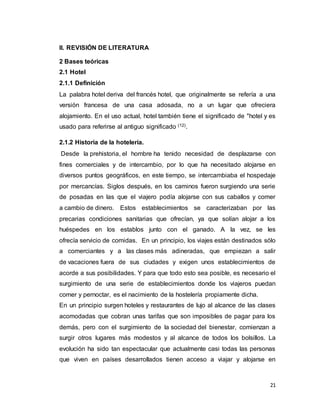 21
II. REVISIÓN DE LITERATURA
2 Bases teóricas
2.1 Hotel
2.1.1 Definición
La palabra hotel deriva del francés hotel, que originalmente se refería a una
versión francesa de una casa adosada, no a un lugar que ofreciera
alojamiento. En el uso actual, hotel también tiene el significado de "hotel y es
usado para referirse al antiguo significado (12).
2.1.2 Historia de la hotelería.
Desde la prehistoria, el hombre ha tenido necesidad de desplazarse con
fines comerciales y de intercambio, por lo que ha necesitado alojarse en
diversos puntos geográficos, en este tiempo, se intercambiaba el hospedaje
por mercancías. Siglos después, en los caminos fueron surgiendo una serie
de posadas en las que el viajero podía alojarse con sus caballos y comer
a cambio de dinero. Estos establecimientos se caracterizaban por las
precarias condiciones sanitarias que ofrecían, ya que solían alojar a los
huéspedes en los establos junto con el ganado. A la vez, se les
ofrecía servicio de comidas. En un principio, los viajes están destinados sólo
a comerciantes y a las clases más adineradas, que empiezan a salir
de vacaciones fuera de sus ciudades y exigen unos establecimientos de
acorde a sus posibilidades. Y para que todo esto sea posible, es necesario el
surgimiento de una serie de establecimientos donde los viajeros puedan
comer y pernoctar, es el nacimiento de la hostelería propiamente dicha.
En un principio surgen hoteles y restaurantes de lujo al alcance de las clases
acomodadas que cobran unas tarifas que son imposibles de pagar para los
demás, pero con el surgimiento de la sociedad del bienestar, comienzan a
surgir otros lugares más modestos y al alcance de todos los bolsillos. La
evolución ha sido tan espectacular que actualmente casi todas las personas
que viven en países desarrollados tienen acceso a viajar y alojarse en
 