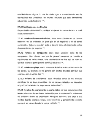 22
establecimientos dignos, lo que ha dado lugar a la creación de una de
las industrias más poderosas del mundo: el turismo que está íntimamente
relacionado con la hostelería (13).
2.1.3 Clasificación de los Hoteles
Dependiendo a la instalación y al lugar en que se encuentre ubicado el hotel
estos pueden ser (14)
.
2.1.3.1 Hoteles urbanos o de ciudad: estos están ubicados en los centros
históricos de las ciudades, al igual que en los negocios y en las zonas
comerciales. Estos se orientan tanto al turismo como al alojamiento en los
desplazamientos de negocios (14)
.
2.1.3.2 Hoteles de aeropuerto: estos están ubicados cerca de los
aeropuertos. Sus clientes son por lo general pasajeros de transito y
tripulaciones de líneas aéreas. Una característica de este tipo de hotel es
que sus estancias por lo general son muy reducidas (14)
.
2.1.3.3 Hoteles de playa: como su nombre lo indica se encuentran cerca de
las playas. Su clientela por lo general son turistas dirigidos por tour, sus
estancias son de varios días (14)
.
2.1.3.4 Hoteles de naturaleza: están ubicados cerca de las reservas
científicas, de las áreas protegidas y de los parques naturales, sus estancias
al igual que los hoteles de playa son de varios días (14)
.
2.1.3.5 Hoteles de apartamento o aparta-hotel: por sus estructuras estos
hoteles disponen de una buena instalación para la conservación y consumo
de alimentos dentro del alojamiento. Albergues turísticos: este aloja a sus
clientes durante estancias cortas, son económicos y generalmente se suele
compartir las camas, la sala, la cocina y el baño (14)
.
 