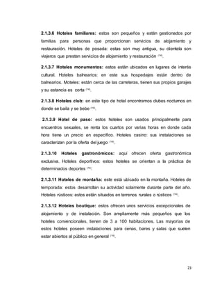 23
2.1.3.6 Hoteles familiares: estos son pequeños y están gestionados por
familias para personas que proporcionan servicios de alojamiento y
restauración. Hoteles de posada: estas son muy antigua, su clientela son
viajeros que prestan servicios de alojamiento y restauración (14)
.
2.1.3.7 Hoteles monumentos: estos están ubicados en lugares de interés
cultural. Hoteles balnearios: en este sus hospedajes están dentro de
balnearios. Moteles: están cerca de las carreteras, tienen sus propios garajes
y su estancia es corta (14)
.
2.1.3.8 Hoteles club: en este tipo de hotel encontramos clubes nocturnos en
donde se baila y se bebe (14)
.
2.1.3.9 Hotel de paso: estos hoteles son usados principalmente para
encuentros sexuales, se renta los cuartos por varias horas en donde cada
hora tiene un precio en específico. Hoteles casino: sus instalaciones se
caracterizan por la oferta del juego (14)
.
2.1.3.10 Hoteles gastronómicos: aquí ofrecen oferta gastronómica
exclusiva. Hoteles deportivos: estos hoteles se orientan a la práctica de
determinados deportes (14)
.
2.1.3.11 Hoteles de montaña: este está ubicado en la montaña. Hoteles de
temporada: estos desarrollan su actividad solamente durante parte del año.
Hoteles rústicos: estos están situados en terrenos rurales o rústicos (14)
.
2.1.3.12 Hoteles boutique: estos ofrecen unos servicios excepcionales de
alojamiento y de instalación. Son ampliamente más pequeños que los
hoteles convencionales, tienen de 3 a 100 habitaciones. Las mayorías de
estos hoteles poseen instalaciones para cenas, bares y salas que suelen
estar abiertos al público en general (14)
.
 