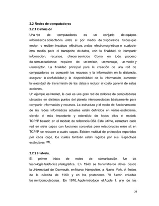24
2.2 Redes de computadoras
2.2.1 Definición
Una red de computadoras es un conjunto de equipos
informáticos conectados entre sí por medio de dispositivos físicos que
envían y reciben impulsos eléctricos, ondas electromagnéticas o cualquier
otro medio para el transporte de datos, con la finalidad de compartir
información, recursos, ofrecer servicios Como en todo proceso
de comunicación se requiere de un emisor, un mensaje, un medio y
un receptor. La finalidad principal para la creación de una red de
computadoras es compartir los recursos y la información en la distancia,
asegurar la confiabilidad y la disponibilidad de la información, aumentar
la velocidad de transmisión de los datos y reducir el costo general de estas
acciones.
Un ejemplo es Internet, la cual es una gran red de millones de computadoras
ubicadas en distintos puntos del planeta interconectadas básicamente para
compartir información y recursos. La estructura y el modo de funcionamiento
de las redes informáticas actuales están definidos en varios estándares,
siendo el más importante y extendido de todos ellos el modelo
TCP/IP basado en el modelo de referencia OSI. Este último, estructura cada
red en siete capas con funciones concretas pero relacionadas entre sí; en
TCP/IP se reducen a cuatro capas. Existen multitud de protocolos repartidos
por cada capa, los cuales también están regidos por sus respectivos
estándares (15)
.
2.2.2 Historia.
El primer inicio de redes de comunicación fue de
tecnología telefónica y telegráfica. En 1940 se transmitieron datos desde
la Universidad de Darmouth, en Nuevo Hampshire, a Nueva York. A finales
de la década de 1960 y en los posteriores 70 fueron creadas
las minicomputadoras. En 1976, Apple introduce el Apple I, uno de los
 