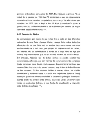 25
primeros ordenadores personales. En 1981, IBM introduce su primera PC. A
mitad de la década de 1980 las PC comienzan a usar los módems para
compartir archivos con otras computadoras, en un rango de velocidades que
comenzó en 1200 bps y llegó a los 56 kbps (comunicación punto a
punto o dial-up), cuando empezaron a ser sustituidos por sistema de mayor
velocidad, especialmente ADSL (16).
2.2.3 Descripción Básica.
La comunicación por medio de una red se lleva a cabo en dos diferentes
categorías: la capa física y la capa lógica. La capa física incluye todos los
elementos de los que hace uso un equipo para comunicarse con otros
equipos dentro de la red, como, por ejemplo, las tarjetas de red, los cables,
las antenas, etc. La comunicación a través de la capa física se rige por
normas muy rudimentarias que por sí mismas resultan de escasa utilidad.
Sin embargo, haciendo uso de dichas normas es posible construir los
denominados protocolos, que son normas de comunicación más complejas
(mejor conocidas como de alto nivel), capaces de proporcionar servicios que
resultan útiles. Los protocolos son un concepto muy similar al de los idiomas
de las personas. Si dos personas hablan el mismo idioma, es posible
comunicarse y transmitir ideas. La razón más importante (quizá la única)
sobre por qué existe diferenciación entre la capa física y la lógica es sencilla:
cuando existe una división entre ambas, es posible utilizar un número casi
infinito de protocolos distintos, lo que facilita la actualización y migración
entre distintas tecnologías (17).
 