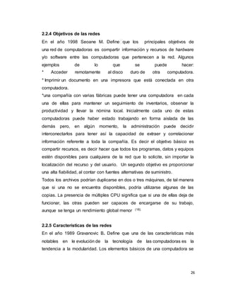 26
2.2.4 Objetivos de las redes
En el año 1998 Seoane M. Define que los principales objetivos de
una red de computadoras es compartir información y recursos de hardware
y/o software entre las computadoras que pertenecen a la red. Algunos
ejemplos de lo que se puede hacer:
* Acceder remotamente al disco duro de otra computadora.
* Imprimir un documento en una impresora que está conectada en otra
computadora.
*una compañía con varias fábricas puede tener una computadora en cada
una de ellas para mantener un seguimiento de inventarios, observar la
productividad y llevar la nómina local. Inicialmente cada uno de estas
computadoras puede haber estado trabajando en forma aislada de las
demás pero, en algún momento, la administración puede decidir
interconectarlos para tener así la capacidad de extraer y correlacionar
información referente a toda la compañía. Es decir el objetivo básico es
compartir recursos, es decir hacer que todos los programas, datos y equipos
estén disponibles para cualquiera de la red que lo solicite, sin importar la
localización del recurso y del usuario. Un segundo objetivo es proporcionar
una alta fiabilidad, al contar con fuentes alternativas de suministro.
Todos los archivos podrían duplicarse en dos o tres máquinas, de tal manera
que si una no se encuentra disponibles, podría utilizarse algunas de las
copias. La presencia de múltiples CPU significa que si una de ellas deja de
funcionar, las otras pueden ser capaces de encargarse de su trabajo,
aunque se tenga un rendimiento global menor (18).
2.2.5 Características de las redes
En el año 1989 Gravanovic B. Define que una de las características más
notables en le evolución de la tecnología de las computadoras es la
tendencia a la modularidad. Los elementos básicos de una computadora se
 