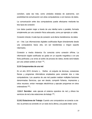 27
conciben, cada vez más, como unidades dotadas de autonomía, con
posibilidad de comunicación con otras computadoras o con bancos de datos.
La comunicación entre dos computadoras puede efectuarse mediante los
tres tipos de conexión:
Los datos pueden viajar a través de una interfaz serie o paralelo, formada
simplemente por una conexión física adecuada, como por ejemplo un cable.
Conexión directa: A este tipo de conexión se le llama transferencia de datos
on – line. Las informaciones digitales codificadas fluyen directamente desde
una computadora hacia otra, sin ser transferidas a ningún soporte
intermedio.
Conexión a media distancia: Es conocida como conexión off-line. La
información digital codificada se graba en un soporte magnético o en una
ficha perforada y se envía al centro de proceso de datos, donde será tratado
por una unidad central un host (19).
2.2.6 Componentes de una red
En al año 2010 Armario L. Define el conjunto de técnicas, conexiones
físicas y programas informáticos empleados para conectar dos o más
computadoras. Los usuarios de una red pueden realizar múltiples funciones
denominadas Servicios, que van desde; compartir ficheros, impresoras y
otros recursos, enviar mensajes electrónicos y ejecutar programas en otros
ordenadores (20).
2.2.6.1 Servidor: este ejecuta el sistema operativo de red y ofrece los
servicios de red a las estaciones de trabajo (20).
2.2.6.2 Estaciones de Trabajo: Cuando una computadora se conecta a una
red, la primera se convierte en un nodo de la última y se puede tratar como
 
