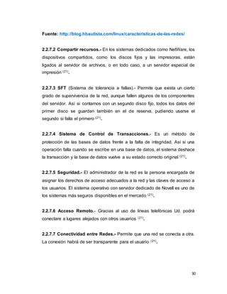 30
Fuente: http://blog.hbautista.com/linux/caracteristicas-de-las-redes/
2.2.7.2 Compartir recursos.- En los sistemas dedicados como NetWare, los
dispositivos compartidos, como los discos fijos y las impresoras, están
ligados al servidor de archivos, o en todo caso, a un servidor especial de
impresión (21).
2.2.7.3 SFT (Sistema de tolerancia a fallas).- Permite que exista un cierto
grado de supervivencia de la red, aunque fallen algunos de los componentes
del servidor. Así si contamos con un segundo disco fijo, todos los datos del
primer disco se guardan también en el de reserva, pudiendo usarse el
segundo si falla el primero (21).
2.2.7.4 Sistema de Control de Transacciones.- Es un método de
protección de las bases de datos frente a la falta de integridad. Así si una
operación falla cuando se escribe en una base de datos, el sistema deshace
la transacción y la base de datos vuelve a su estado correcto original (21).
2.2.7.5 Seguridad.- El administrador de la red es la persona encargada de
asignar los derechos de acceso adecuados a la red y las claves de acceso a
los usuarios. El sistema operativo con servidor dedicado de Novell es uno de
los sistemas más seguros disponibles en el mercado (21).
2.2.7.6 Acceso Remoto.- Gracias al uso de líneas telefónicas Ud. podrá
conectare a lugares alejados con otros usuarios (21).
2.2.7.7 Conectividad entre Redes.- Permite que una red se conecta a otra.
La conexión habrá de ser transparente para el usuario (21).
 