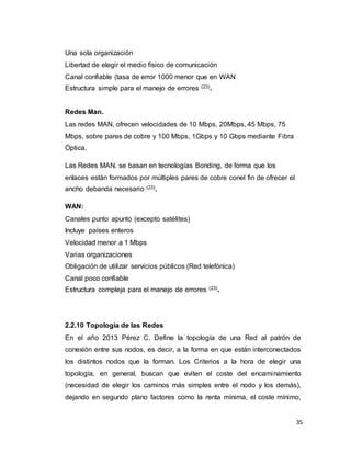 35
Una sola organización
Libertad de elegir el medio físico de comunicación
Canal confiable (tasa de error 1000 menor que en WAN
Estructura simple para el manejo de errores (23).
Redes Man.
Las redes MAN, ofrecen velocidades de 10 Mbps, 20Mbps, 45 Mbps, 75
Mbps, sobre pares de cobre y 100 Mbps, 1Gbps y 10 Gbps mediante Fibra
Óptica.
Las Redes MAN, se basan en tecnologías Bonding, de forma que los
enlaces están formados por múltiples pares de cobre conel fin de ofrecer el
ancho debanda necesario (23).
WAN:
Canales punto apunto (excepto satélites)
Incluye países enteros
Velocidad menor a 1 Mbps
Varias organizaciones
Obligación de utilizar servicios públicos (Red telefónica)
Canal poco confiable
Estructura compleja para el manejo de errores (23).
2.2.10 Topología de las Redes
En el año 2013 Pérez C. Define la topología de una Red al patrón de
conexión entre sus nodos, es decir, a la forma en que están interconectados
los distintos nodos que la forman. Los Criterios a la hora de elegir una
topología, en general, buscan que eviten el coste del encaminamiento
(necesidad de elegir los caminos más simples entre el nodo y los demás),
dejando en segundo plano factores como la renta mínima, el coste mínimo,
 