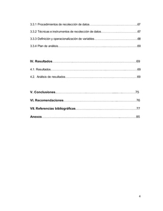 4
3.3.1 Procedimientos de recolección de datos……………………….………………...67
3.3.2 Técnicas e instrumentos de recolección de datos…………….…………………67
3.3.3 Definición y operacionalización de variables………….………………………….68
3.3.4 Plan de análisis………………………………………...……………………………69
IV. Resultados……………….……………………………………………………69
4.1. Resultados………………………………………………...………………..…………69
4.2. Análisis de resultados………………………………….……………………………69
V. Conclusiones.………………………..…………………….......…..…………75
VI. Recomendaciones……………………………………….…..………………76
VII. Referencias bibliográficas…………………………………………………77
Anexos………………………………………………………………..……………85
 