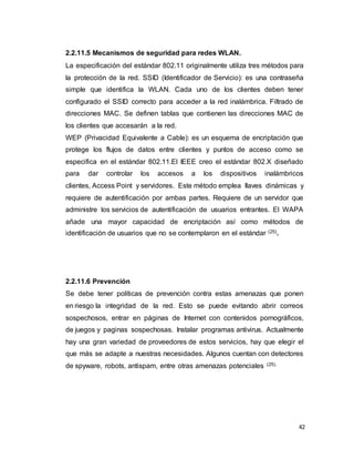 42
2.2.11.5 Mecanismos de seguridad para redes WLAN.
La especificación del estándar 802.11 originalmente utiliza tres métodos para
la protección de la red. SSID (Identificador de Servicio): es una contraseña
simple que identifica la WLAN. Cada uno de los clientes deben tener
configurado el SSID correcto para acceder a la red inalámbrica. Filtrado de
direcciones MAC. Se definen tablas que contienen las direcciones MAC de
los clientes que accesarán a la red.
WEP (Privacidad Equivalente a Cable): es un esquema de encriptación que
protege los flujos de datos entre clientes y puntos de acceso como se
especifica en el estándar 802.11.El IEEE creo el estándar 802.X diseñado
para dar controlar los accesos a los dispositivos inalámbricos
clientes, Access Point y servidores. Este método emplea llaves dinámicas y
requiere de autentificación por ambas partes. Requiere de un servidor que
administre los servicios de autentificación de usuarios entrantes. El WAPA
añade una mayor capacidad de encriptación así como métodos de
identificación de usuarios que no se contemplaron en el estándar (25).
2.2.11.6 Prevención
Se debe tener políticas de prevención contra estas amenazas que ponen
en riesgo la integridad de la red. Esto se puede evitando abrir correos
sospechosos, entrar en páginas de Internet con contenidos pornográficos,
de juegos y paginas sospechosas. Instalar programas antivirus. Actualmente
hay una gran variedad de proveedores de estos servicios, hay que elegir el
que más se adapte a nuestras necesidades. Algunos cuentan con detectores
de spyware, robots, antispam, entre otras amenazas potenciales (25).
 