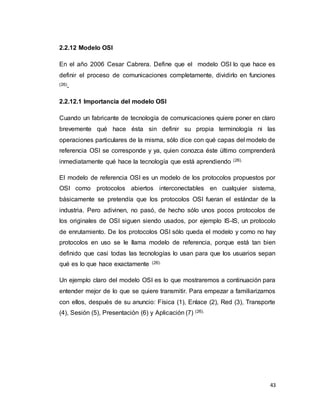 43
2.2.12 Modelo OSI
En el año 2006 Cesar Cabrera. Define que el modelo OSI lo que hace es
definir el proceso de comunicaciones completamente, dividirlo en funciones
(26).
2.2.12.1 Importancia del modelo OSI
Cuando un fabricante de tecnología de comunicaciones quiere poner en claro
brevemente qué hace ésta sin definir su propia terminología ni las
operaciones particulares de la misma, sólo dice con qué capas del modelo de
referencia OSI se corresponde y ya, quien conozca éste último comprenderá
inmediatamente qué hace la tecnología que está aprendiendo (26).
El modelo de referencia OSI es un modelo de los protocolos propuestos por
OSI como protocolos abiertos interconectables en cualquier sistema,
básicamente se pretendía que los protocolos OSI fueran el estándar de la
industria. Pero adivinen, no pasó, de hecho sólo unos pocos protocolos de
los originales de OSI siguen siendo usados, por ejemplo IS-IS, un protocolo
de enrutamiento. De los protocolos OSI sólo queda el modelo y como no hay
protocolos en uso se le llama modelo de referencia, porque está tan bien
definido que casi todas las tecnologías lo usan para que los usuarios sepan
qué es lo que hace exactamente (26).
Un ejemplo claro del modelo OSI es lo que mostraremos a continuación para
entender mejor de lo que se quiere transmitir. Para empezar a familiarizarnos
con ellos, después de su anuncio: Física (1), Enlace (2), Red (3), Transporte
(4), Sesión (5), Presentación (6) y Aplicación (7) (26).
 