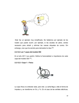 47
Este fue un ejemplo muy simplificado. No hablamos por ejemplo de los
routers que puede ocurrir, por ejemplo, si las escalas de plano, siendo
necesario para añadir y eliminar las nuevas etiquetas de correo. Sin
embargo, creo que ha servido para demostrar la idea (26).
2.2.12.2 Las 7 capas del modelo OSI
En el año 2011 Leo pedrini. Define la funcionalidad e importancia de cada
capa del modelo OSI (27).
2.2.12.2.1 Capa 1 – Física
La capa física no entiende nada, pero bits: La señal llega a ella en forma de
impulsos y se transforma en 0's y 1's. En el caso de las señales eléctricas,
 