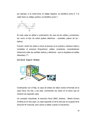48
por ejemplo, si la señal tiene un voltaje negativo, se identifica como 0. Y si
usted tiene un voltaje positivo, se identifica como 1.
En esta capa se define a continuación, los usos de los cables y conectores,
así como el tipo de señal (pulsos eléctricos - coaxiales; pulsos de luz -
óptica).
Función: recibir los datos e iniciar el proceso (o lo contrario, introducir datos y
completar el proceso) Dispositivos: cables, conectores, concentradores
(traducción entre las señales ópticas y eléctricas - que se desplaza en cables
diferentes) (27).
2.2.12.2.2 Capa 2 - Enlace
Continuando con el flujo, la capa de enlace de datos recibe el formato de la
capa física, los bits, y los trata, convirtiendo los datos en el disco que se
remitirá a la siguiente capa.
Un concepto importante, la dirección física (MAC address - Media Access
Control) es en esa capa. La capa siguiente (3 de la red) que se ocupará de la
dirección IP conocida, pero vamos a hablar cuando lo discutimos.
 
