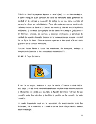 50
Si todo va bien, los paquetes llegan a la capa 3 (red), con su dirección lógica.
Y como cualquier buen portador, la capa de transporte debe garantizar la
calidad en la entrega y recepción de datos. A su vez, como en todo el
transporte, debe ser administrado. Para ello contamos con un servicio de
calidad (Calidad de Servicio o Calidad de Servicio). Este es un concepto muy
importante, y se utiliza por ejemplo en las tablas de Erlang B, ¿recuerdas?
En términos simples, las normas y acciones destinadas a garantizar la
calidad de servicio deseado, basado en la recuperación de errores y control
de los flujos de datos. Pero no vamos a perder el foco aquí, sólo recuerda
que la es en la capa de transporte.
Función: hacer frente a todas las cuestiones de transporte, entrega y
recepción de datos de la red, con calidad de servicio (27).
2.2.12.2.5 Capa 5 - Sesión
A raíz de las capas, tenemos la capa de sesión. Como su nombre indica,
esta capa (5 º) se inicia y finaliza la sesión de responsables de comunicación
e intercambio de datos, por ejemplo, la fijación del inicio y el final de una
conexión entre los ejércitos, y también la gestión de la conexión de esta
conexión.
Un punto importante aquí es la necesidad de sincronización entre los
anfitriones, de lo contrario la comunicación se verá comprometida, incluso
dejar de trabajar.
 