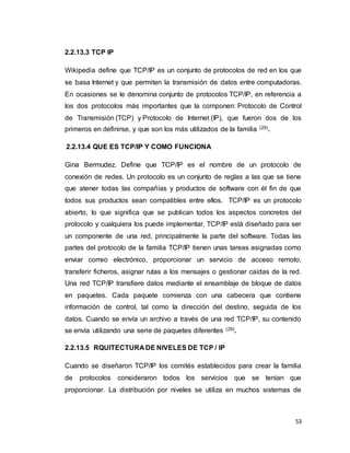 53
2.2.13.3 TCP IP
Wikipedia define que TCP/IP es un conjunto de protocolos de red en los que
se basa Internet y que permiten la transmisión de datos entre computadoras.
En ocasiones se le denomina conjunto de protocolos TCP/IP, en referencia a
los dos protocolos más importantes que la componen: Protocolo de Control
de Transmisión (TCP) y Protocolo de Internet (IP), que fueron dos de los
primeros en definirse, y que son los más utilizados de la familia (29).
2.2.13.4 QUE ES TCP/IP Y COMO FUNCIONA
Gina Bermudez. Define que TCP/IP es el nombre de un protocolo de
conexión de redes. Un protocolo es un conjunto de reglas a las que se tiene
que atener todas las compañías y productos de software con él fin de que
todos sus productos sean compatibles entre ellos. TCP/IP es un protocolo
abierto, lo que significa que se publican todos los aspectos concretos del
protocolo y cualquiera los puede implementar. TCP/IP está diseñado para ser
un componente de una red, principalmente la parte del software. Todas las
partes del protocolo de la familia TCP/IP tienen unas tareas asignadas como
enviar correo electrónico, proporcionar un servicio de acceso remoto,
transferir ficheros, asignar rutas a los mensajes o gestionar caídas de la red.
Una red TCP/IP transfiere datos mediante el ensamblaje de bloque de datos
en paquetes. Cada paquete comienza con una cabecera que contiene
información de control, tal como la dirección del destino, seguida de los
datos. Cuando se envía un archivo a través de una red TCP/IP, su contenido
se envía utilizando una serie de paquetes diferentes (29).
2.2.13.5 RQUITECTURA DE NIVELES DE TCP / IP
Cuando se diseñaron TCP/IP los comités establecidos para crear la familia
de protocolos consideraron todos los servicios que se tenían que
proporcionar. La distribución por niveles se utiliza en muchos sistemas de
 