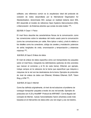 54
software; una referencia común es la arquitectura ideal del protocolo de
conexión de redes desarrollada por la International Organization for
Standardization, denominada ISO, aunque en realidad debería decir IOS,
ISO desarrollo el modelo de referencia Open Systems Interconnection (OSI),
o Interconexión de Sistemas abiertos que consta de siete niveles (29).
2.2.13.5 .1 Capa 1: Físico
El nivel físico describe las características físicas de la comunicación, como
las convenciones sobre la naturaleza del medio usado para la comunicación
(como las comunicaciones por cable, fibra óptica o radio), y todo lo relativo a
los detalles como los conectores, código de canales y modulación, potencias
de señal, longitudes de onda, sincronización y temporización y distancias
máximas (29).
2.2.13.5 .2 Capa 2: Enlace de datos
El nivel de enlace de datos especifica cómo son transportados los paquetes
sobre el nivel físico, incluyendo los delimitadores (patrones de bits concretos
que marcan el comienzo y el fin de cada trama). Ethernet, por ejemplo,
incluye campos en la cabecera de la trama que especifican que máquina o
máquinas de la red son las destinatarias de la trama. Ejemplos de protocolos
de nivel de enlace de datos son Ethernet, Wireless Ethernet, SLIP, Token
Ring y ATM (29).
2.2.13.5 .3 Capa 3: Internet
Como fue definido originalmente, el nivel de red soluciona el problema de
conseguir transportar paquetes a través de una red sencilla. Ejemplos de
protocolos son X.25 y Host/IMP Protocol de ARPANET. Con la llegada del
concepto de Internet, nuevas funcionalidades fueron añadidas a este nivel,
basadas en el intercambio de datos entre una red origen y una red destino.
 