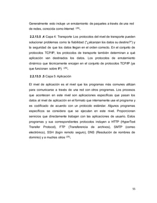 55
Generalmente esto incluye un enrutamiento de paquetes a través de una red
de redes, conocida como Internet (29).
2.2.13.5 .4 Capa 4: Transporte Los protocolos del nivel de transporte pueden
solucionar problemas como la fiabilidad ("¿alcanzan los datos su destino?") y
la seguridad de que los datos llegan en el orden correcto. En el conjunto de
protocolos TCP/IP, los protocolos de transporte también determinan a qué
aplicación van destinados los datos. Los protocolos de enrutamiento
dinámico que técnicamente encajan en el conjunto de protocolos TCP/IP (ya
que funcionan sobre IP) (29).
2.2.13.5 .5 Capa 5: Aplicación
El nivel de aplicación es el nivel que los programas más comunes utilizan
para comunicarse a través de una red con otros programas. Los procesos
que acontecen en este nivel son aplicaciones específicas que pasan los
datos al nivel de aplicación en el formato que internamente use el programa y
es codificado de acuerdo con un protocolo estándar. Algunos programas
específicos se considera que se ejecutan en este nivel. Proporcionan
servicios que directamente trabajan con las aplicaciones de usuario. Estos
programas y sus correspondientes protocolos incluyen a HTTP (HyperText
Transfer Protocol), FTP (Transferencia de archivos), SMTP (correo
electrónico), SSH (login remoto seguro), DNS (Resolución de nombres de
dominio) y a muchos otros (29).
 