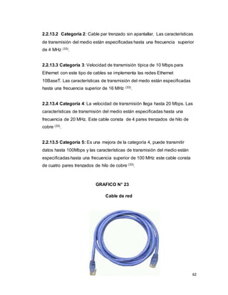62
2.2.13.2 Categoría 2: Cable par trenzado sin apantallar. Las características
de transmisión del medio están especificadas hasta una frecuencia superior
de 4 MHz (33)
.
2.2.13.3 Categoría 3: Velocidad de transmisión típica de 10 Mbps para
Ethernet con este tipo de cables se implementa las redes Ethernet
10BaseT. Las características de transmisión del medo están especificadas
hasta una frecuencia superior de 16 MHz (33)
.
2.2.13.4 Categoría 4: La velocidad de transmisión llega hasta 20 Mbps. Las
características de transmisión del medio están especificadas hasta una
frecuencia de 20 MHz. Este cable consta de 4 pares trenzados de hilo de
cobre (33)
.
2.2.13.5 Categoría 5: Es una mejora de la categoría 4, puede transmitir
datos hasta 100Mbps y las características de transmisión del medio están
especificadas hasta una frecuencia superior de 100 MHz este cable consta
de cuatro pares trenzados de hilo de cobre (33)
.
GRAFICO N° 23
Cable de red
 