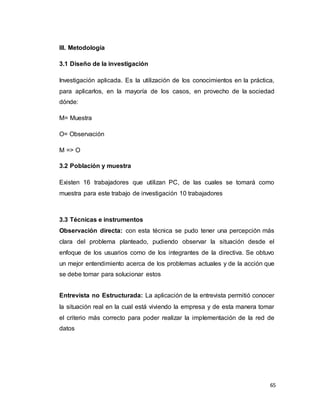 65
III. Metodología
3.1 Diseño de la investigación
Investigación aplicada. Es la utilización de los conocimientos en la práctica,
para aplicarlos, en la mayoría de los casos, en provecho de la sociedad
dónde:
M= Muestra
O= Observación
M => O
3.2 Población y muestra
Existen 16 trabajadores que utilizan PC, de las cuales se tomará como
muestra para este trabajo de investigación 10 trabajadores
3.3 Técnicas e instrumentos
Observación directa: con esta técnica se pudo tener una percepción más
clara del problema planteado, pudiendo observar la situación desde el
enfoque de los usuarios como de los integrantes de la directiva. Se obtuvo
un mejor entendimiento acerca de los problemas actuales y de la acción que
se debe tomar para solucionar estos
Entrevista no Estructurada: La aplicación de la entrevista permitió conocer
la situación real en la cual está viviendo la empresa y de esta manera tomar
el criterio más correcto para poder realizar la implementación de la red de
datos
 