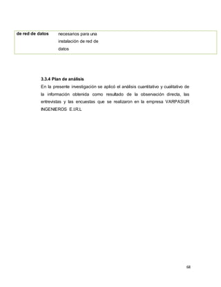 68
3.3.4 Plan de análisis
En la presente investigación se aplicó el análisis cuantitativo y cualitativo de
la información obtenida como resultado de la observación directa, las
entrevistas y las encuestas que se realizaron en la empresa VARPASUR
INGENIEROS E.I.R.L
de red de datos necesarios para una
instalación de red de
datos
 