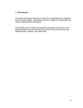 75
I. Conclusiones
Se diseñó una solución teniendo en cuenta las características mas valoradas
por los usuarios finales: continuidad de servicio, rapidez en el intercambio de
Datos y seguridad de la información.
Se demostró que con ayuda de adecuados protocolos y técnicas de red se
Puede optimizar el uso de recursos de la misma y hacer que esta sea más
Robusta frente a ataques que pueda sufrir.
 