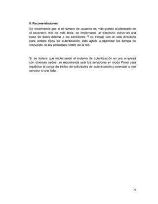 76
II. Recomendaciones
Se recomienda que si el número de usuarios es más grande al planteado en
el escenario real de esta tesis, se implemente un directorio activo en una
base de datos externa a los servidores. Y se trabaje con un solo directorio
para ambos tipos de autenticación, esto ayuda a optimizar los tiempo de
respuesta de las peticiones dentro de la red.
Si se tuviera que implementar el sistema de autenticación en una empresa
con diversas sedes, se recomienda usar los servidores en modo Proxy para
equilibrar la carga de tráfico de solicitudes de autenticación y conmutar a otro
servidor si uno falla.
 