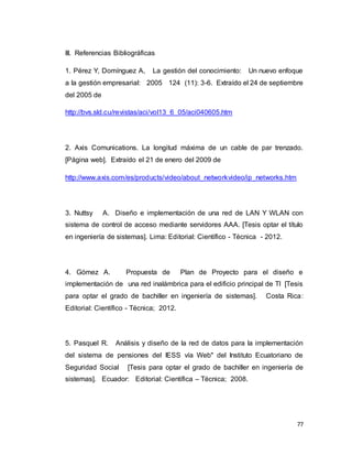 77
III. Referencias Bibliográficas
1. Pérez Y, Domínguez A, La gestión del conocimiento: Un nuevo enfoque
a la gestión empresarial: 2005 124 (11): 3-6. Extraído el 24 de septiembre
del 2005 de
http://bvs.sld.cu/revistas/aci/vol13_6_05/aci040605.htm
2. Axis Comunications. La longitud máxima de un cable de par trenzado.
[Página web]. Extraído el 21 de enero del 2009 de
http://www.axis.com/es/products/video/about_networkvideo/ip_networks.htm
3. Nuttsy A. Diseño e implementación de una red de LAN Y WLAN con
sistema de control de acceso mediante servidores AAA. [Tesis optar el título
en ingeniería de sistemas]. Lima: Editorial: Científico - Técnica - 2012.
4. Gómez A. Propuesta de Plan de Proyecto para el diseño e
implementación de una red inalámbrica para el edificio principal de TI [Tesis
para optar el grado de bachiller en ingeniería de sistemas]. Costa Rica:
Editorial: Científico - Técnica; 2012.
5. Pasquel R. Análisis y diseño de la red de datos para la implementación
del sistema de pensiones del IESS vía Web" del Instituto Ecuatoriano de
Seguridad Social [Tesis para optar el grado de bachiller en ingeniería de
sistemas]. Ecuador: Editorial: Científica – Técnica; 2008.
 