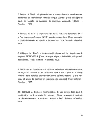 78
6. Pereira S. Diseño e implementación de una red de datos basado en una
arquitectura de interconexión entre los campus Guaritos [Tesis para optar el
grado de bachiller en ingeniería de sistemas]. Venezuela: Editorial -
Científica; 2008.
7. Quintana P. diseño e implementación de una red piloto de telefonía IP en
la Red Académica Peruana (RAAP) usando software libre [Tesis para optar
el grado de bachiller en ingeniería de sistemas]. Perú: Editorial - Científica;
2007.
8. Velásquez M. Diseño e implementación de una red de cómputo para la
empresa PETRO-TECH [Tesis para optar el grado de bachiller en ingeniería
de sistemas]. Piura: Editorial – Científica; 2005.
9. Hernández M. Diseño de una red local inalámbrica utilizando un sistema
de seguridad basado en los protocolos wpa y 802.1x para un complejo
hotelero de la Pontificia Universidad Católica del Perú de Lima [Tesis para
optar el grado de bachiller en ingeniería de sistemas]. Perú: Editorial –
Científica; 2007.
10. Rodríguez D. diseño e Implementación de una red de datos para la
municipalidad de la provincia de Huarmey [Tesis para optar el grado de
bachiller en ingeniería de sistemas]. Ancash – Perú Editorial – Científica;
2005.
 