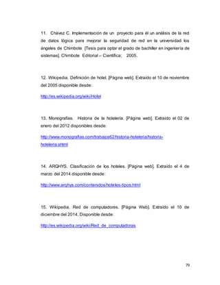 79
11. Chávez C. Implementación de un proyecto para él un análisis de la red
de datos lógica para mejorar la seguridad de red en la universidad los
ángeles de Chimbote [Tesis para optar el grado de bachiller en ingeniería de
sistemas]. Chimbote Editorial – Científica; 2005.
12. Wikipedia. Definición de hotel. [Página web]. Extraído el 10 de noviembre
del 2005 disponible desde:
http://es.wikipedia.org/wiki/Hotel
13. Monografías. Historia de la hotelería. [Página web]. Extraído el 02 de
enero del 2012 disponibles desde:
http://www.monografias.com/trabajos62/historia-hoteleria/historia-
hoteleria.shtml
14. ARQHYS. Clasificación de los hoteles. [Página web]. Extraído el 4 de
marzo del 2014 disponible desde:
http://www.arqhys.com/contenidos/hoteles-tipos.html
15. Wikipedia. Red de computadores. [Página Web]. Extraído el 10 de
diciembre del 2014. Disponible desde:
http://es.wikipedia.org/wiki/Red_de_computadoras
 
