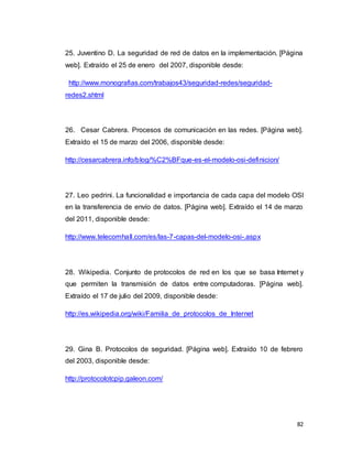 82
25. Juventino D. La seguridad de red de datos en la implementación. [Página
web]. Extraído el 25 de enero del 2007, disponible desde:
http://www.monografias.com/trabajos43/seguridad-redes/seguridad-
redes2.shtml
26. Cesar Cabrera. Procesos de comunicación en las redes. [Página web].
Extraído el 15 de marzo del 2006, disponible desde:
http://cesarcabrera.info/blog/%C2%BFque-es-el-modelo-osi-definicion/
27. Leo pedrini. La funcionalidad e importancia de cada capa del modelo OSI
en la transferencia de envío de datos. [Página web]. Extraído el 14 de marzo
del 2011, disponible desde:
http://www.telecomhall.com/es/las-7-capas-del-modelo-osi-.aspx
28. Wikipedia. Conjunto de protocolos de red en los que se basa Internet y
que permiten la transmisión de datos entre computadoras. [Página web].
Extraído el 17 de julio del 2009, disponible desde:
http://es.wikipedia.org/wiki/Familia_de_protocolos_de_Internet
29. Gina B. Protocolos de seguridad. [Página web]. Extraído 10 de febrero
del 2003, disponible desde:
http://protocolotcpip.galeon.com/
 