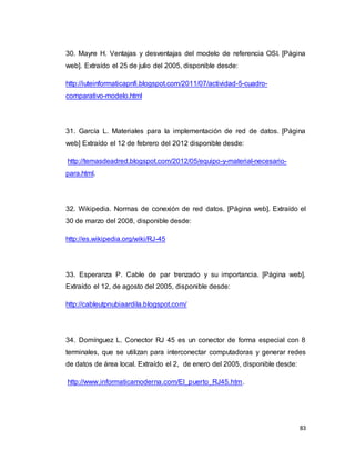 83
30. Mayre H. Ventajas y desventajas del modelo de referencia OSI. [Página
web]. Extraído el 25 de julio del 2005, disponible desde:
http://iuteinformaticapnfi.blogspot.com/2011/07/actividad-5-cuadro-
comparativo-modelo.html
31. García L. Materiales para la implementación de red de datos. [Página
web] Extraído el 12 de febrero del 2012 disponible desde:
http://temasdeadred.blogspot.com/2012/05/equipo-y-material-necesario-
para.html.
32. Wikipedia. Normas de conexión de red datos. [Página web]. Extraído el
30 de marzo del 2008, disponible desde:
http://es.wikipedia.org/wiki/RJ-45
33. Esperanza P. Cable de par trenzado y su importancia. [Página web].
Extraído el 12, de agosto del 2005, disponible desde:
http://cableutpnubiaardila.blogspot.com/
34. Domínguez L. Conector RJ 45 es un conector de forma especial con 8
terminales, que se utilizan para interconectar computadoras y generar redes
de datos de área local. Extraído el 2, de enero del 2005, disponible desde:
http://www.informaticamoderna.com/El_puerto_RJ45.htm.
 
