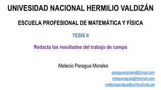 UNIVESIDAD NACIONAL HERMILIO VALDIZÁN
ESCUELA PROFESIONAL DE MATEMÁTICA Y FÍSICA
TESIS II
Redacta los resultados del trabajo de campo
Melecio Paragua Morales
paraguamorales@Gmail.com
meleparaguita@Hotmail.com
melecioparagua@unheval.edu.pe
 