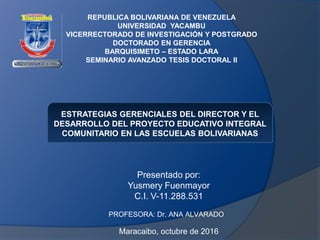 REPUBLICA BOLIVARIANA DE VENEZUELA
UNIVERSIDAD YACAMBU
VICERRECTORADO DE INVESTIGACIÓN Y POSTGRADO
DOCTORADO EN GERENCIA
BARQUISIMETO – ESTADO LARA
SEMINARIO AVANZADO TESIS DOCTORAL II
Presentado por:
Yusmery Fuenmayor
C.I. V-11.288.531
Maracaibo, octubre de 2016
PROFESORA: Dr. ANA ALVARADO
ESTRATEGIAS GERENCIALES DEL DIRECTOR Y EL
DESARROLLO DEL PROYECTO EDUCATIVO INTEGRAL
COMUNITARIO EN LAS ESCUELAS BOLIVARIANAS
 