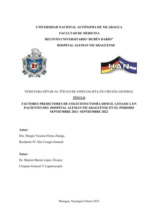 UNIVERSIDAD NACIONAL AUTÓNOMA DE NICARAGUA
FACULTAD DE MEDICINA
RECINTO UNIVERSITARIO “RUBÉN DARÍO”
HOSPITAL ALEMAN NICARAGUENSE
TESIS PARA OPTAR AL TÍTULO DE ESPECIALISTA EN CIRUGÍA GENERAL
TÍTULO
FACTORES PREDICTORES DE COLECISTECTOMÍA DIFICIL LITIASICA EN
PACIENTES DEL HOSPITAL ALEMAN NICARAGUENSE EN EL PERIODO
SEPTIEMBRE 2021- SEPTIEMBRE 2022
Autor:
Dra. Margie Yesenia Flores Zúniga.
Residente IV Año Cirugía General
Tutor:
Dr. Marlon Martin López Álvarez
Cirujano General Y Laparoscopía
Managua, Nicaragua Febrero 2023
 