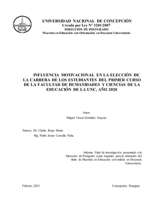 UNIVERSIDAD NACIONAL DE CONCEPCIÓN
Creada por Ley N° 3201/2007
DIRECCIÓN DE POSTGRADO
Maestría en Educación con Orientación en Docencia Universitaria
INFLUENCIA MOTIVACIONAL EN LA ELECCIÓN DE
LA CARRERA DE LOS ESTUDIANTES DEL PRIMER CURSO
DE LA FACULTAD DE HUMANIDADES Y CIENCIAS DE LA
EDUCACIÓN DE LA UNC, AÑO 2020
Autor:
Miguel Oscar González Gayozo
Tutores: Dr. Clarito Rojas Marín
Mg. Pablo Javier Carvallo Peña
Informe Final de investigación presentado a la
Dirección de Postgrado como requisito para la obtención del
título de Maestría en Educación con énfasis en Docencia
Universitaria.
Febrero, 2021 Concepción, Paraguay
 