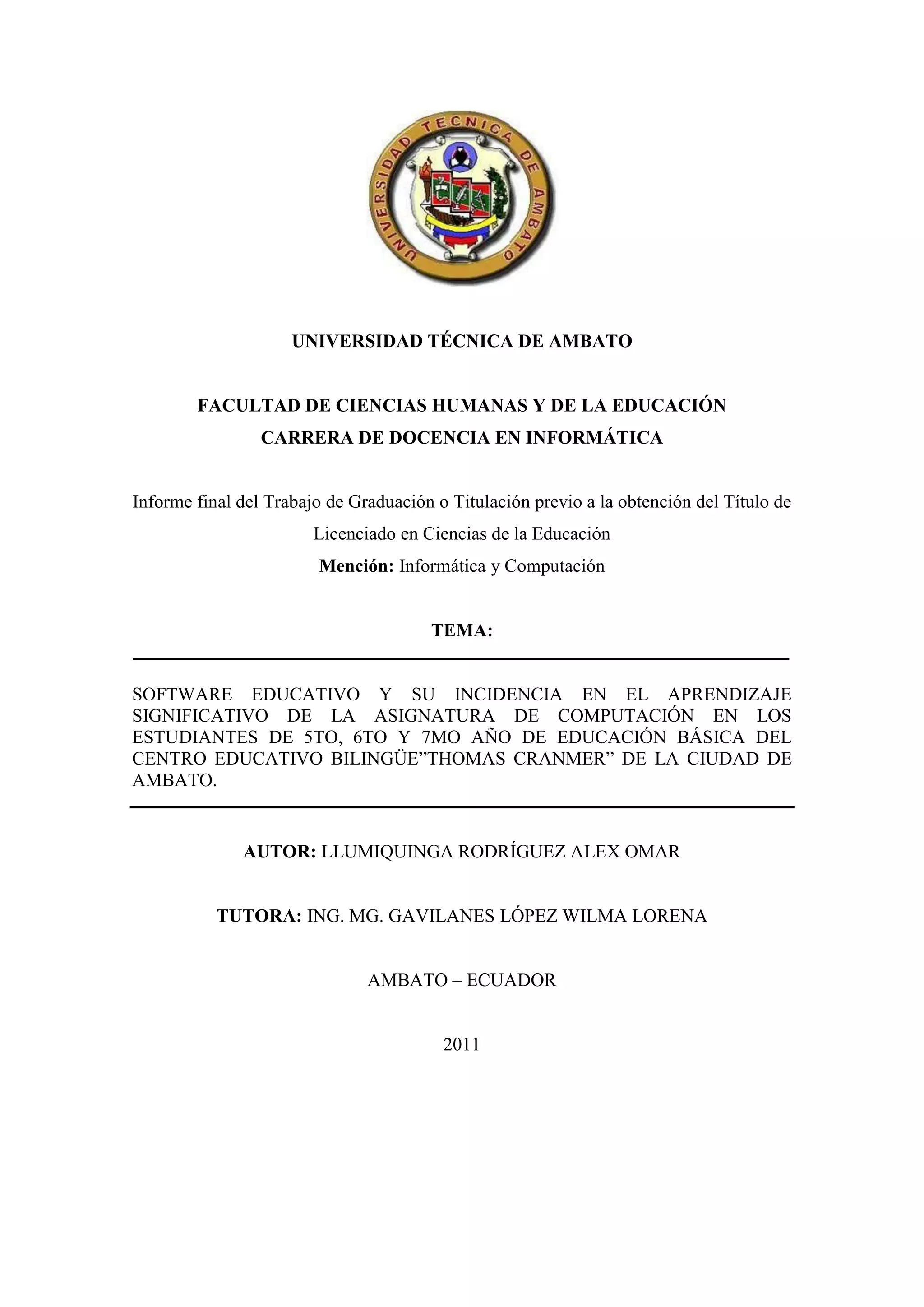 UNIVERSIDAD TÉCNICA DE AMBATO


        FACULTAD DE CIENCIAS HUMANAS Y DE LA EDUCACIÓN
                 CARRERA DE DOCENCIA EN INFORMÁTICA


Informe final del Trabajo de Graduación o Titulación previo a la obtención del Título de
                        Licenciado en Ciencias de la Educación
                        Mención: Informática y Computación


                                       TEMA:


SOFTWARE EDUCATIVO Y SU INCIDENCIA EN EL APRENDIZAJE
SIGNIFICATIVO DE LA ASIGNATURA DE COMPUTACIÓN EN LOS
ESTUDIANTES DE 5TO, 6TO Y 7MO AÑO DE EDUCACIÓN BÁSICA DEL
CENTRO EDUCATIVO BILINGÜE”THOMAS CRANMER” DE LA CIUDAD DE
AMBATO.


              AUTOR: LLUMIQUINGA RODRÍGUEZ ALEX OMAR


           TUTORA: ING. MG. GAVILANES LÓPEZ WILMA LORENA


                               AMBATO – ECUADOR


                                         2011




                                           i
 