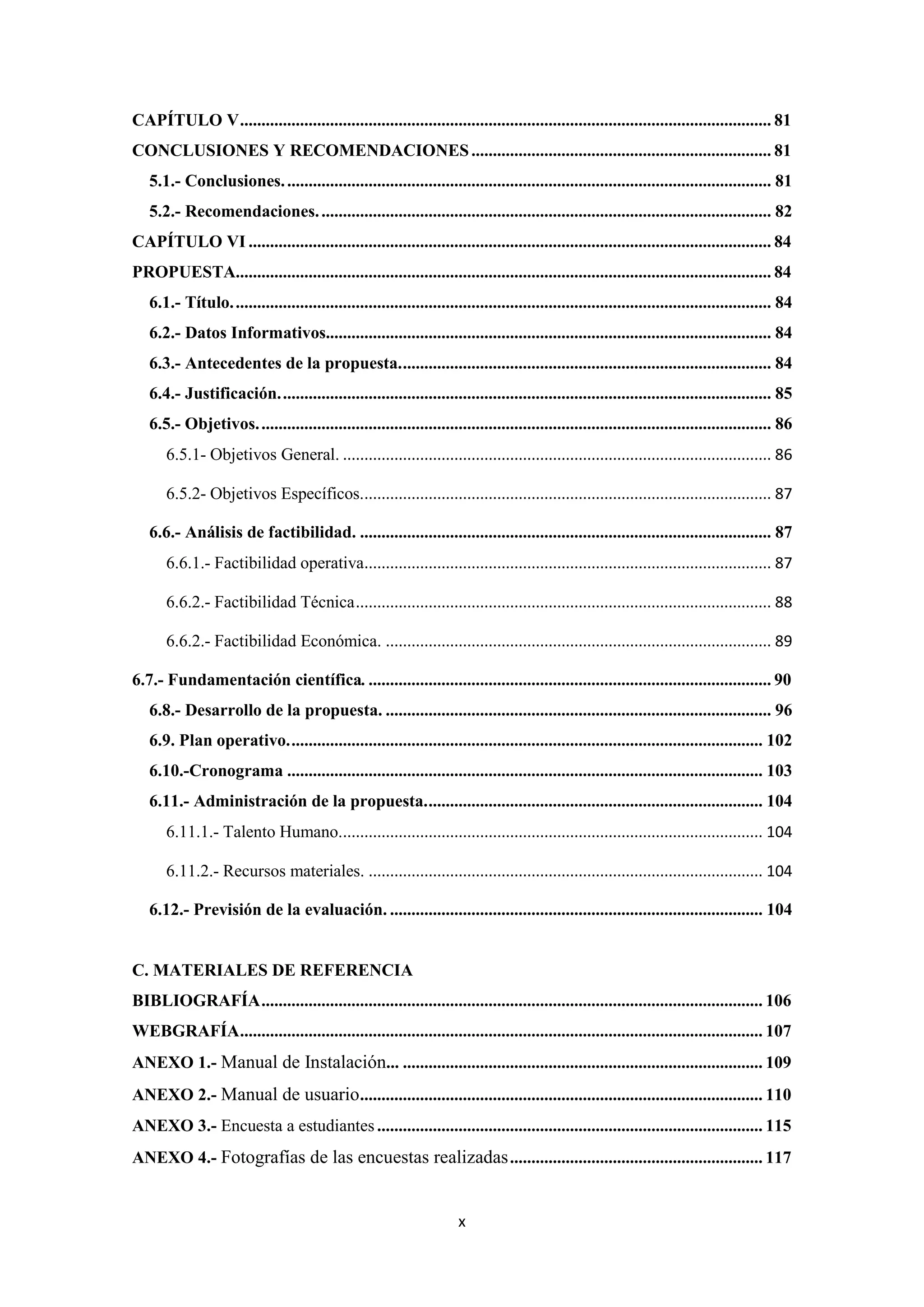 CAPÍTULO V ............................................................................................................................ 81
CONCLUSIONES Y RECOMENDACIONES ...................................................................... 81
   5.1.- Conclusiones. ................................................................................................................. 81
   5.2.- Recomendaciones. ......................................................................................................... 82
CAPÍTULO VI .......................................................................................................................... 84
PROPUESTA............................................................................................................................. 84
   6.1.- Título. ............................................................................................................................. 84
   6.2.- Datos Informativos........................................................................................................ 84
   6.3.- Antecedentes de la propuesta. ...................................................................................... 84
   6.4.- Justificación. .................................................................................................................. 85
   6.5.- Objetivos. ....................................................................................................................... 86
       6.5.1- Objetivos General. .................................................................................................... 86

       6.5.2- Objetivos Específicos................................................................................................ 87

   6.6.- Análisis de factibilidad. ................................................................................................ 87
       6.6.1.- Factibilidad operativa............................................................................................... 87

       6.6.2.- Factibilidad Técnica ................................................................................................. 88

       6.6.2.- Factibilidad Económica. .......................................................................................... 89

6.7.- Fundamentación científica. .............................................................................................. 90
   6.8.- Desarrollo de la propuesta. .......................................................................................... 96
   6.9. Plan operativo. .............................................................................................................. 102
   6.10.-Cronograma ............................................................................................................... 103
   6.11.- Administración de la propuesta. .............................................................................. 104
       6.11.1.- Talento Humano................................................................................................... 104

       6.11.2.- Recursos materiales. ............................................................................................ 104

   6.12.- Previsión de la evaluación. ....................................................................................... 104


C. MATERIALES DE REFERENCIA
BIBLIOGRAFÍA ..................................................................................................................... 106
WEBGRAFÍA.......................................................................................................................... 107
ANEXO 1.- Manual de Instalación... .................................................................................... 109
ANEXO 2.- Manual de usuario .............................................................................................. 110
ANEXO 3.- Encuesta a estudiantes .......................................................................................... 115
ANEXO 4.- Fotografías de las encuestas realizadas ........................................................... 117


                                                                       x
 