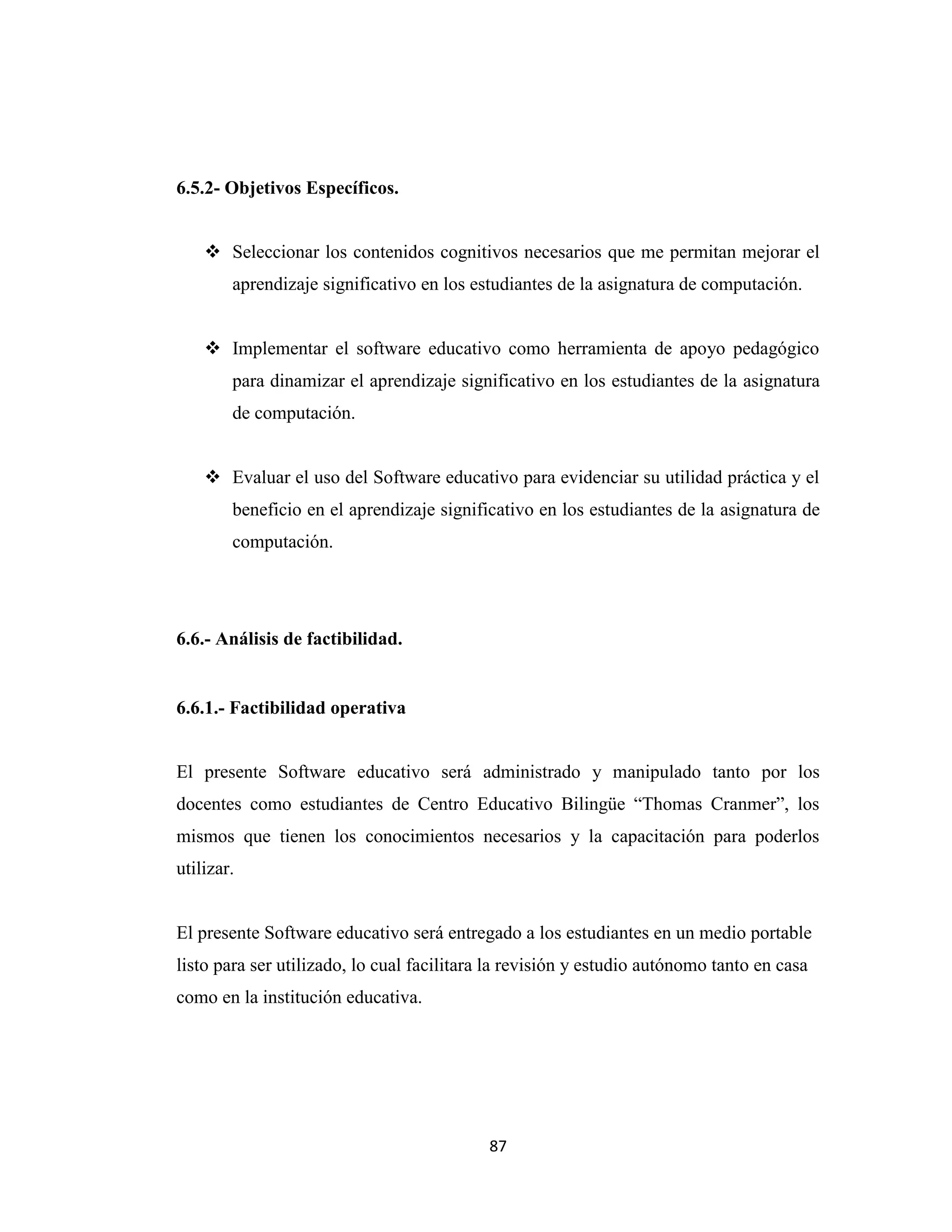 6.5.2- Objetivos Específicos.


     Seleccionar los contenidos cognitivos necesarios que me permitan mejorar el
        aprendizaje significativo en los estudiantes de la asignatura de computación.


     Implementar el software educativo como herramienta de apoyo pedagógico
        para dinamizar el aprendizaje significativo en los estudiantes de la asignatura
        de computación.


     Evaluar el uso del Software educativo para evidenciar su utilidad práctica y el
        beneficio en el aprendizaje significativo en los estudiantes de la asignatura de
        computación.




6.6.- Análisis de factibilidad.


6.6.1.- Factibilidad operativa


El presente Software educativo será administrado y manipulado tanto por los
docentes como estudiantes de Centro Educativo Bilingüe “Thomas Cranmer”, los
mismos que tienen los conocimientos necesarios y la capacitación para poderlos
utilizar.


El presente Software educativo será entregado a los estudiantes en un medio portable
listo para ser utilizado, lo cual facilitara la revisión y estudio autónomo tanto en casa
como en la institución educativa.




                                            87
 