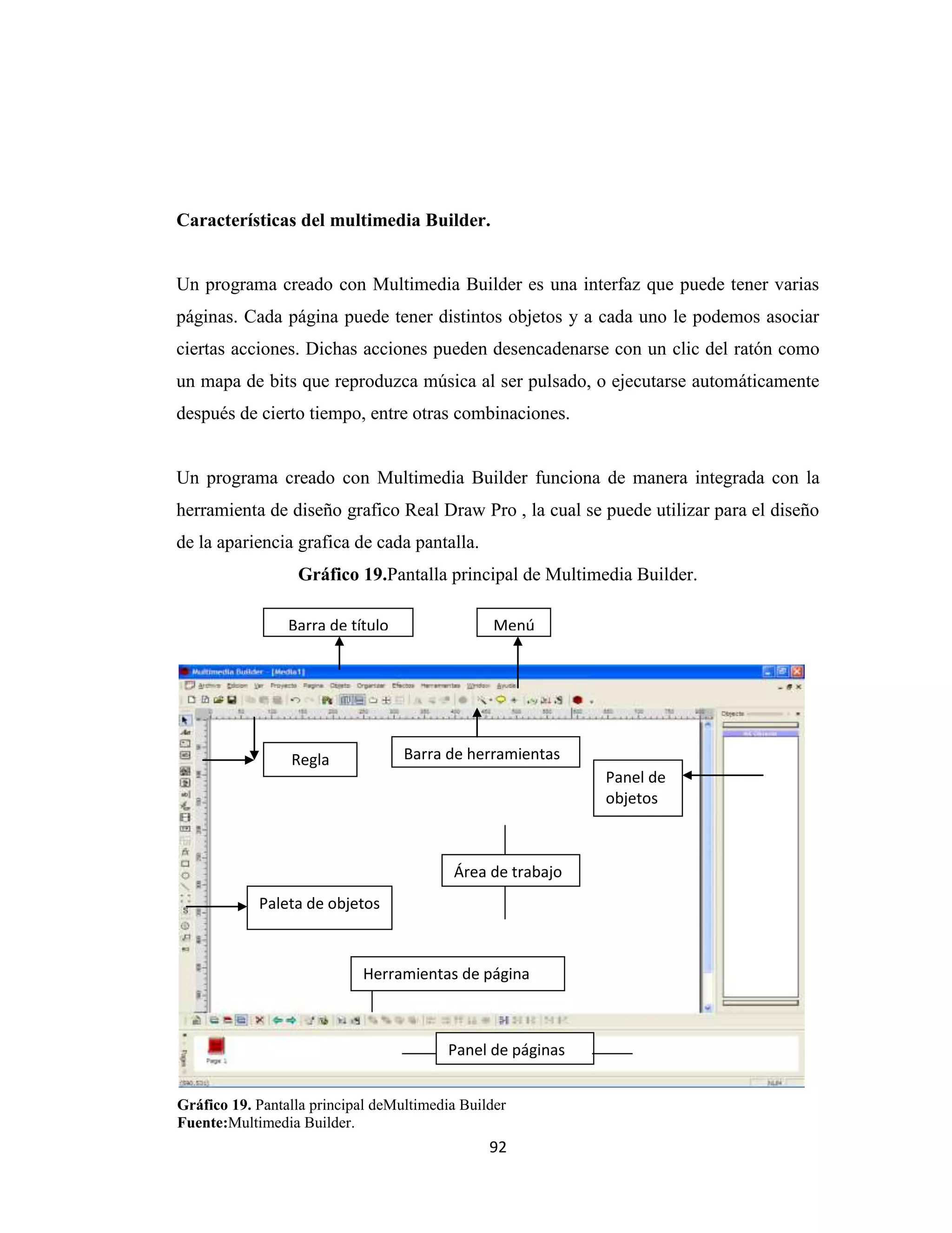 Características del multimedia Builder.


Un programa creado con Multimedia Builder es una interfaz que puede tener varias
páginas. Cada página puede tener distintos objetos y a cada uno le podemos asociar
ciertas acciones. Dichas acciones pueden desencadenarse con un clic del ratón como
un mapa de bits que reproduzca música al ser pulsado, o ejecutarse automáticamente
después de cierto tiempo, entre otras combinaciones.


Un programa creado con Multimedia Builder funciona de manera integrada con la
herramienta de diseño grafico Real Draw Pro , la cual se puede utilizar para el diseño
de la apariencia grafica de cada pantalla.
                  Gráfico 19.Pantalla principal de Multimedia Builder.

                 Barra de título                 Menú




                 Regla             Barra de herramientas
                                                             Panel de
                                                             objetos



                                          Área de trabajo
            Paleta de objetos



                            Herramientas de página



                                          Panel de páginas


Gráfico 19. Pantalla principal deMultimedia Builder
Fuente:Multimedia Builder.
                                                92
 
