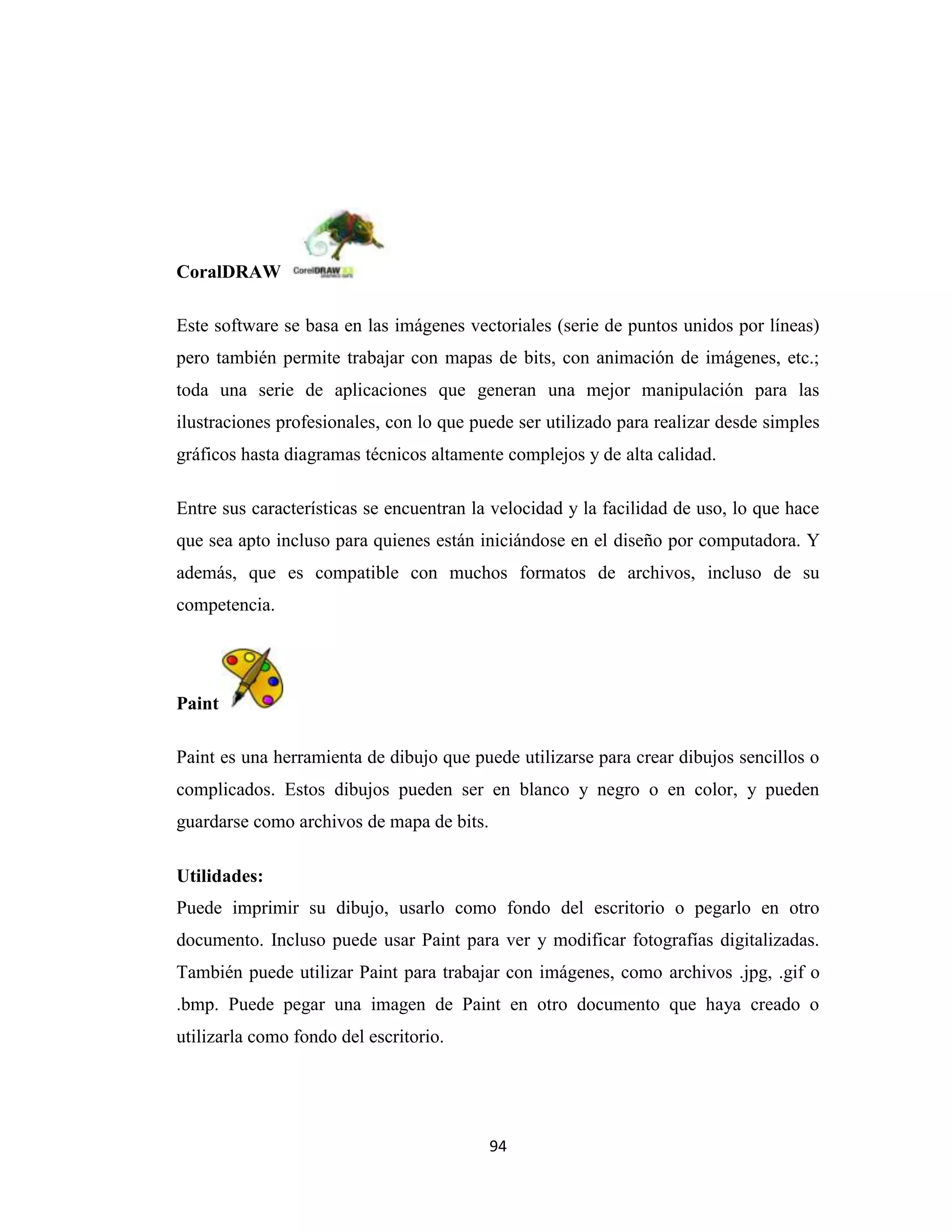 CoralDRAW

Este software se basa en las imágenes vectoriales (serie de puntos unidos por líneas)
pero también permite trabajar con mapas de bits, con animación de imágenes, etc.;
toda una serie de aplicaciones que generan una mejor manipulación para las
ilustraciones profesionales, con lo que puede ser utilizado para realizar desde simples
gráficos hasta diagramas técnicos altamente complejos y de alta calidad.

Entre sus características se encuentran la velocidad y la facilidad de uso, lo que hace
que sea apto incluso para quienes están iniciándose en el diseño por computadora. Y
además, que es compatible con muchos formatos de archivos, incluso de su
competencia.




Paint

Paint es una herramienta de dibujo que puede utilizarse para crear dibujos sencillos o
complicados. Estos dibujos pueden ser en blanco y negro o en color, y pueden
guardarse como archivos de mapa de bits.

Utilidades:
Puede imprimir su dibujo, usarlo como fondo del escritorio o pegarlo en otro
documento. Incluso puede usar Paint para ver y modificar fotografías digitalizadas.
También puede utilizar Paint para trabajar con imágenes, como archivos .jpg, .gif o
.bmp. Puede pegar una imagen de Paint en otro documento que haya creado o
utilizarla como fondo del escritorio.




                                           94
 
