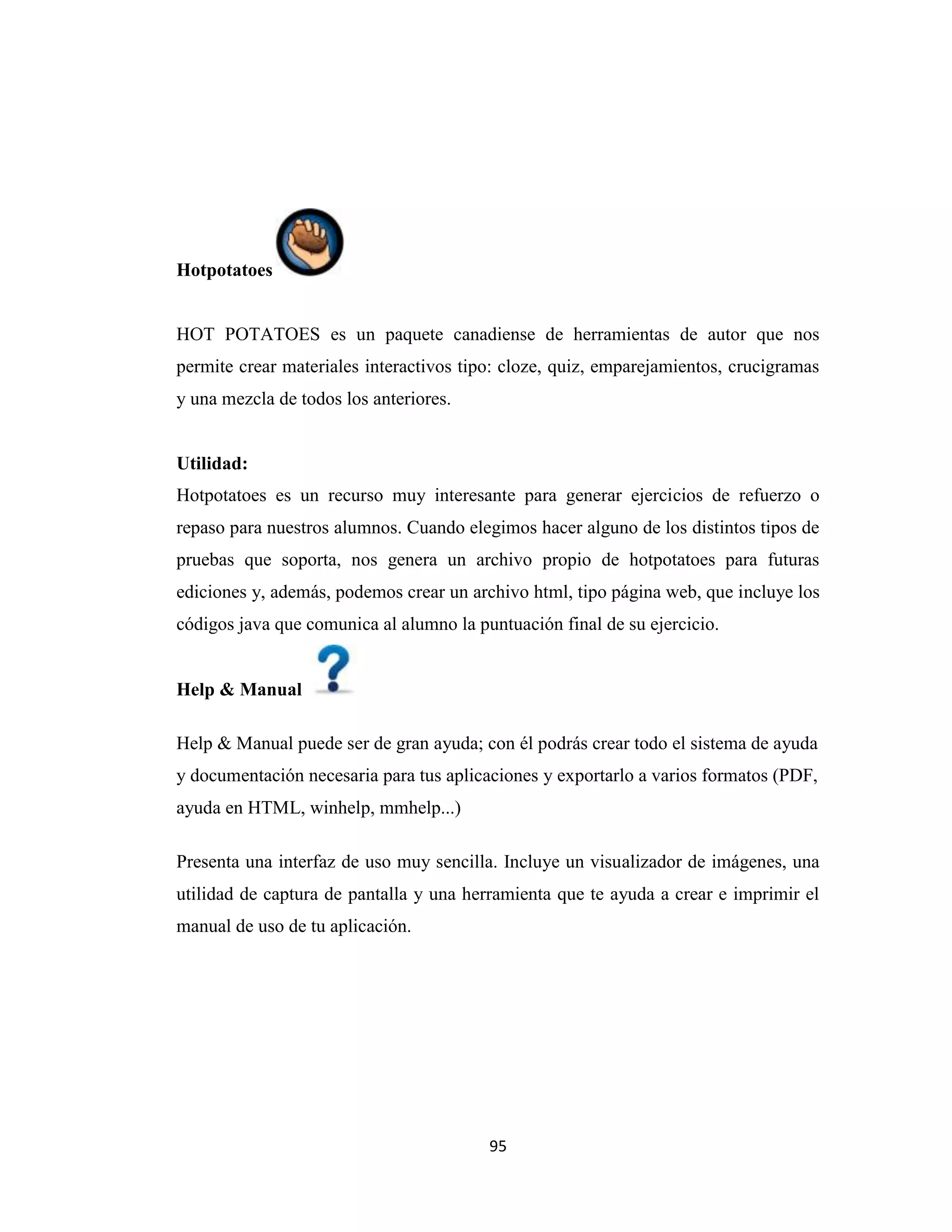 Hotpotatoes


HOT POTATOES es un paquete canadiense de herramientas de autor que nos
permite crear materiales interactivos tipo: cloze, quiz, emparejamientos, crucigramas
y una mezcla de todos los anteriores.


Utilidad:
Hotpotatoes es un recurso muy interesante para generar ejercicios de refuerzo o
repaso para nuestros alumnos. Cuando elegimos hacer alguno de los distintos tipos de
pruebas que soporta, nos genera un archivo propio de hotpotatoes para futuras
ediciones y, además, podemos crear un archivo html, tipo página web, que incluye los
códigos java que comunica al alumno la puntuación final de su ejercicio.


Help & Manual

Help & Manual puede ser de gran ayuda; con él podrás crear todo el sistema de ayuda
y documentación necesaria para tus aplicaciones y exportarlo a varios formatos (PDF,
ayuda en HTML, winhelp, mmhelp...)

Presenta una interfaz de uso muy sencilla. Incluye un visualizador de imágenes, una
utilidad de captura de pantalla y una herramienta que te ayuda a crear e imprimir el
manual de uso de tu aplicación.




                                         95
 