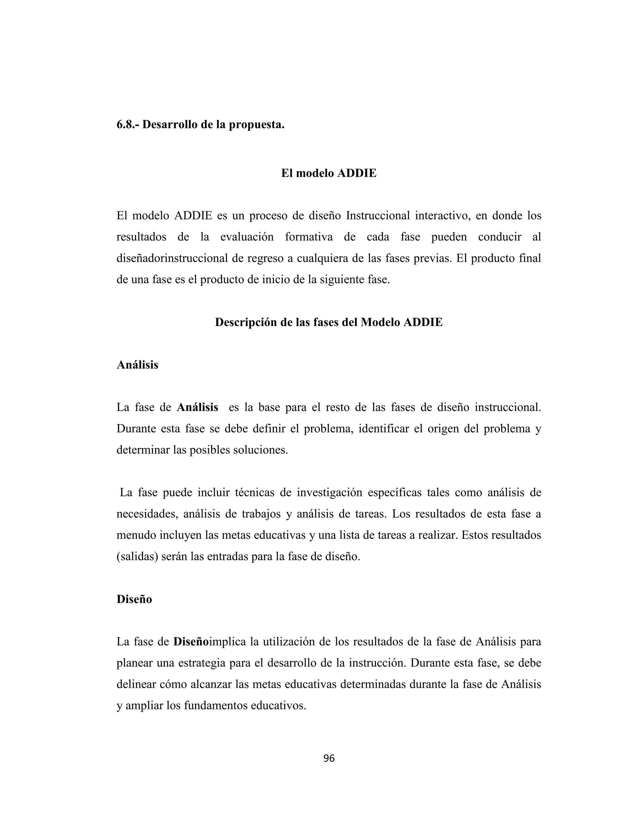6.8.- Desarrollo de la propuesta.


                                   El modelo ADDIE


El modelo ADDIE es un proceso de diseño Instruccional interactivo, en donde los
resultados de la evaluación formativa de cada fase pueden conducir al
diseñadorinstruccional de regreso a cualquiera de las fases previas. El producto final
de una fase es el producto de inicio de la siguiente fase.


                    Descripción de las fases del Modelo ADDIE


Análisis


La fase de Análisis es la base para el resto de las fases de diseño instruccional.
Durante esta fase se debe definir el problema, identificar el origen del problema y
determinar las posibles soluciones.


La fase puede incluir técnicas de investigación específicas tales como análisis de
necesidades, análisis de trabajos y análisis de tareas. Los resultados de esta fase a
menudo incluyen las metas educativas y una lista de tareas a realizar. Estos resultados
(salidas) serán las entradas para la fase de diseño.


Diseño


La fase de Diseñoimplica la utilización de los resultados de la fase de Análisis para
planear una estrategia para el desarrollo de la instrucción. Durante esta fase, se debe
delinear cómo alcanzar las metas educativas determinadas durante la fase de Análisis
y ampliar los fundamentos educativos.



                                            96
 