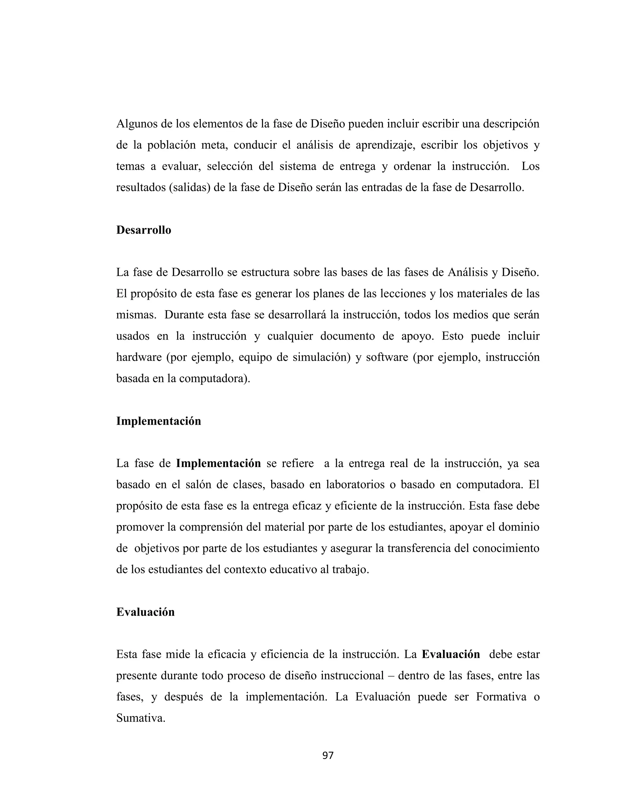 Algunos de los elementos de la fase de Diseño pueden incluir escribir una descripción
de la población meta, conducir el análisis de aprendizaje, escribir los objetivos y
temas a evaluar, selección del sistema de entrega y ordenar la instrucción. Los
resultados (salidas) de la fase de Diseño serán las entradas de la fase de Desarrollo.


Desarrollo


La fase de Desarrollo se estructura sobre las bases de las fases de Análisis y Diseño.
El propósito de esta fase es generar los planes de las lecciones y los materiales de las
mismas. Durante esta fase se desarrollará la instrucción, todos los medios que serán
usados en la instrucción y cualquier documento de apoyo. Esto puede incluir
hardware (por ejemplo, equipo de simulación) y software (por ejemplo, instrucción
basada en la computadora).


Implementación


La fase de Implementación se refiere a la entrega real de la instrucción, ya sea
basado en el salón de clases, basado en laboratorios o basado en computadora. El
propósito de esta fase es la entrega eficaz y eficiente de la instrucción. Esta fase debe
promover la comprensión del material por parte de los estudiantes, apoyar el dominio
de objetivos por parte de los estudiantes y asegurar la transferencia del conocimiento
de los estudiantes del contexto educativo al trabajo.


Evaluación


Esta fase mide la eficacia y eficiencia de la instrucción. La Evaluación debe estar
presente durante todo proceso de diseño instruccional – dentro de las fases, entre las
fases, y después de la implementación. La Evaluación puede ser Formativa o
Sumativa.


                                           97
 