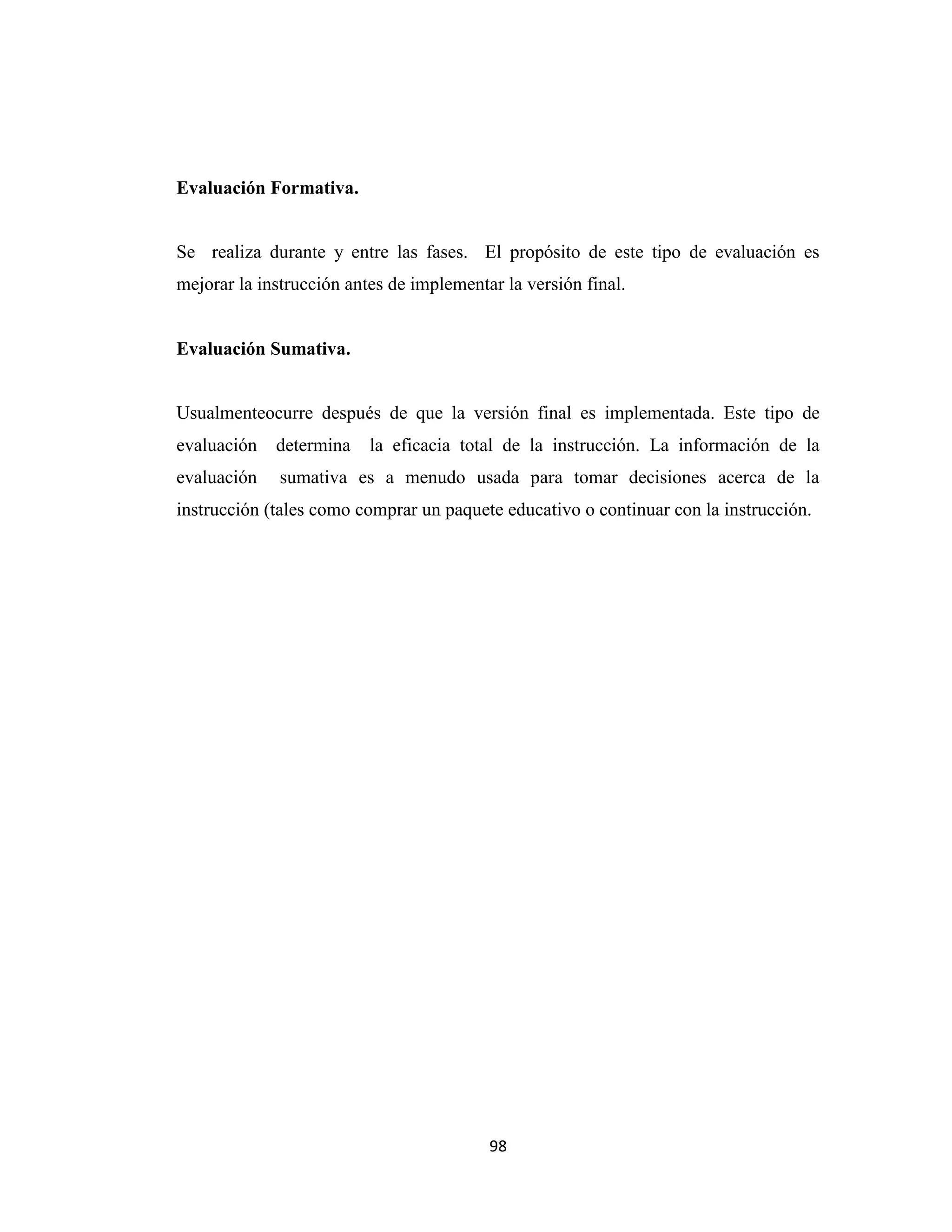 Evaluación Formativa.


Se realiza durante y entre las fases. El propósito de este tipo de evaluación es
mejorar la instrucción antes de implementar la versión final.


Evaluación Sumativa.


Usualmenteocurre después de que la versión final es implementada. Este tipo de
evaluación   determina    la eficacia total de la instrucción. La información de la
evaluación    sumativa es a menudo usada para tomar decisiones acerca de la
instrucción (tales como comprar un paquete educativo o continuar con la instrucción.




                                          98
 