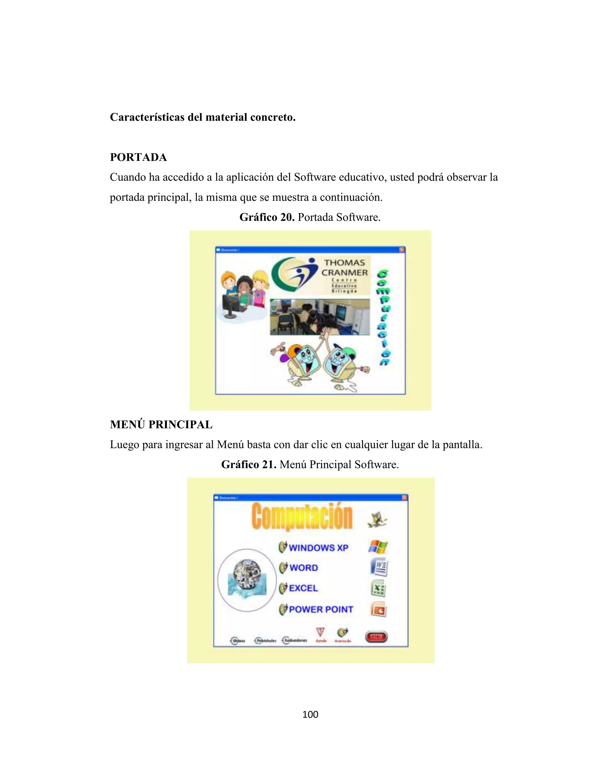 Características del material concreto.


PORTADA
Cuando ha accedido a la aplicación del Software educativo, usted podrá observar la
portada principal, la misma que se muestra a continuación.
                            Gráfico 20. Portada Software.




MENÚ PRINCIPAL
Luego para ingresar al Menú basta con dar clic en cualquier lugar de la pantalla.
                        Gráfico 21. Menú Principal Software.




                                         100
 