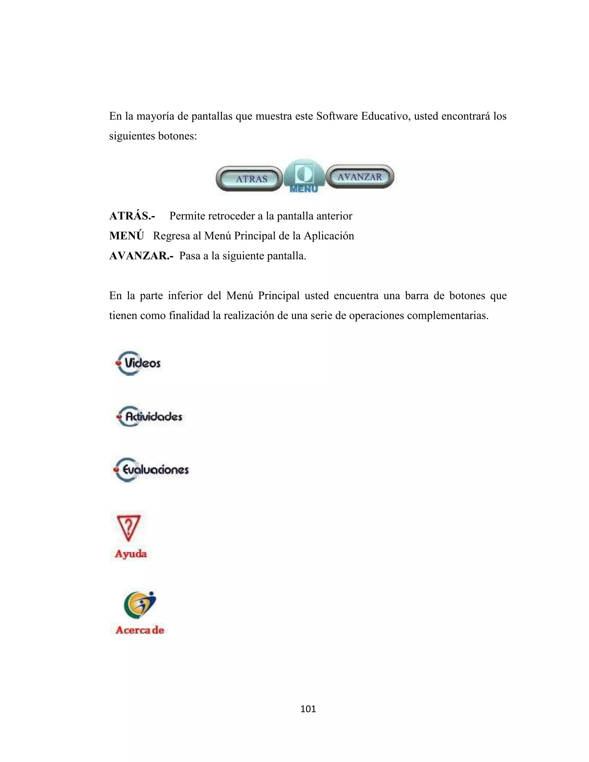 En la mayoría de pantallas que muestra este Software Educativo, usted encontrará los
siguientes botones:




ATRÁS.-      Permite retroceder a la pantalla anterior
MENÚ Regresa al Menú Principal de la Aplicación
AVANZAR.- Pasa a la siguiente pantalla.


En la parte inferior del Menú Principal usted encuentra una barra de botones que
tienen como finalidad la realización de una serie de operaciones complementarias.




                                          101
 